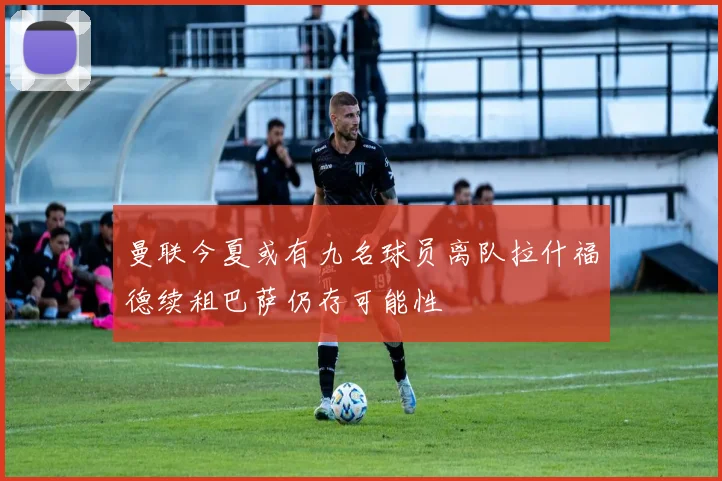 曼联今夏或有九名球员离队拉什福德续租巴萨仍存可能性