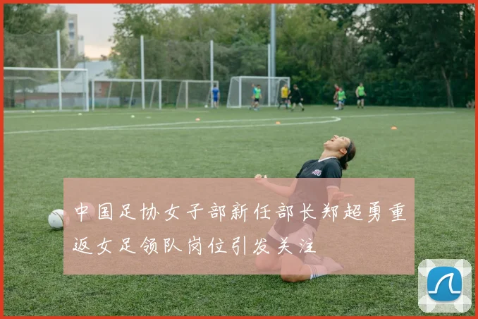 中国足协女子部新任部长郑超勇重返女足领队岗位引发关注