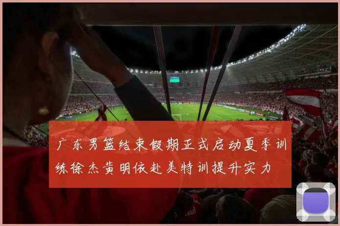 广东男篮结束假期正式启动夏季训练徐杰黄明依赴美特训提升实力