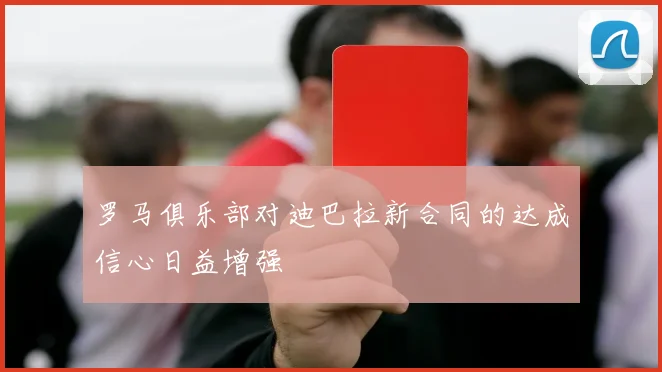 罗马俱乐部对迪巴拉新合同的达成信心日益增强